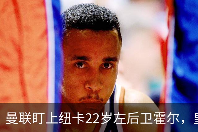曼联盯上纽卡22岁左后卫霍尔，皇马仍在追卡拉菲奥里