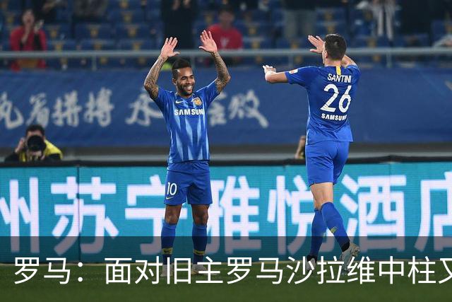 罗马：面对旧主罗马沙拉维中柱又获全场致意，动容落泪