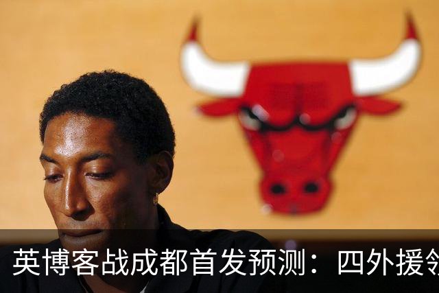 英博客战成都首发预测：四外援领衔，铁腰及时回归，三大主力缺阵